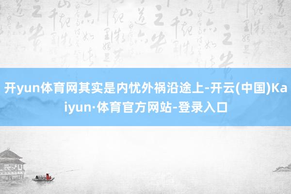 开yun体育网其实是内忧外祸沿途上-开云(中国)Kaiyun·体育官方网站-登录入口