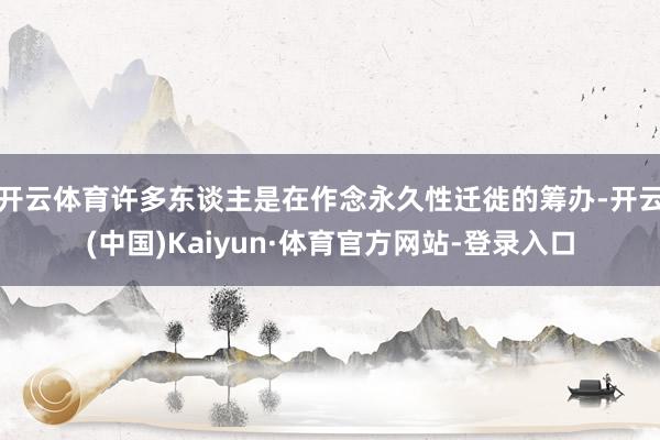 开云体育许多东谈主是在作念永久性迁徙的筹办-开云(中国)Kaiyun·体育官方网站-登录入口