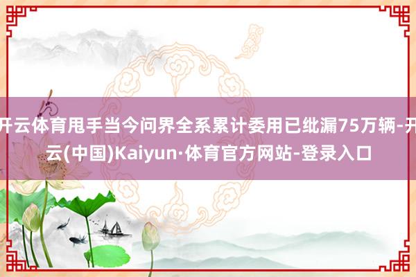 开云体育甩手当今问界全系累计委用已纰漏75万辆-开云(中国)Kaiyun·体育官方网站-登录入口