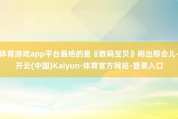 体育游戏app平台最绝的是《数码宝贝》刚出那会儿-开云(中国)Kaiyun·体育官方网站-登录入口