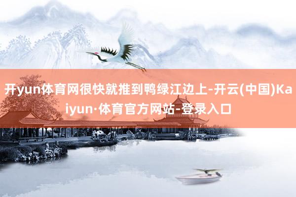 开yun体育网很快就推到鸭绿江边上-开云(中国)Kaiyun·体育官方网站-登录入口