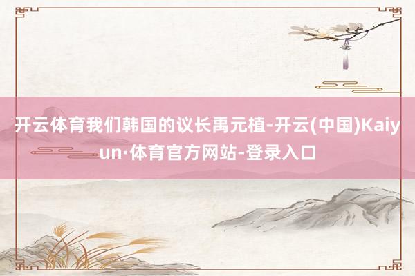 开云体育我们韩国的议长禹元植-开云(中国)Kaiyun·体育官方网站-登录入口