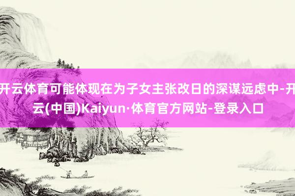 开云体育可能体现在为子女主张改日的深谋远虑中-开云(中国)Kaiyun·体育官方网站-登录入口