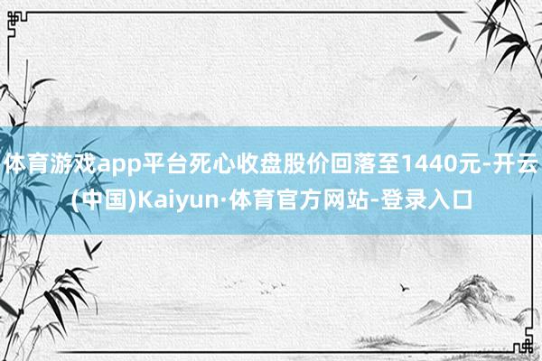 体育游戏app平台死心收盘股价回落至1440元-开云(中国)Kaiyun·体育官方网站-登录入口
