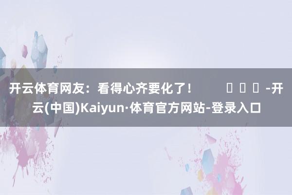 开云体育网友：看得心齐要化了！        			-开云(中国)Kaiyun·体育官方网站-登录入口