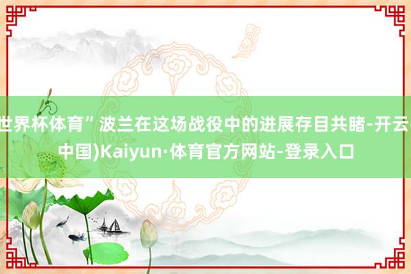 世界杯体育”波兰在这场战役中的进展存目共睹-开云(中国)Kaiyun·体育官方网站-登录入口