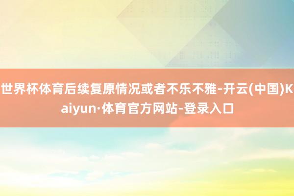 世界杯体育后续复原情况或者不乐不雅-开云(中国)Kaiyun·体育官方网站-登录入口