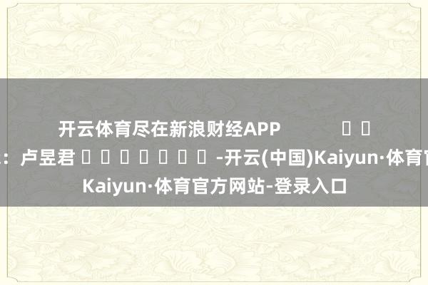 开云体育尽在新浪财经APP            						牵涉剪辑：卢昱君 							-开云(中国)Kaiyun·体育官方网站-登录入口