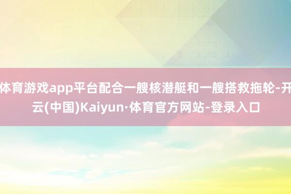 体育游戏app平台配合一艘核潜艇和一艘搭救拖轮-开云(中国)Kaiyun·体育官方网站-登录入口
