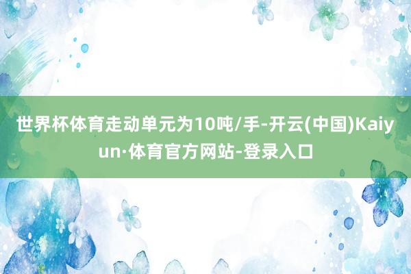 世界杯体育走动单元为10吨/手-开云(中国)Kaiyun·体育官方网站-登录入口