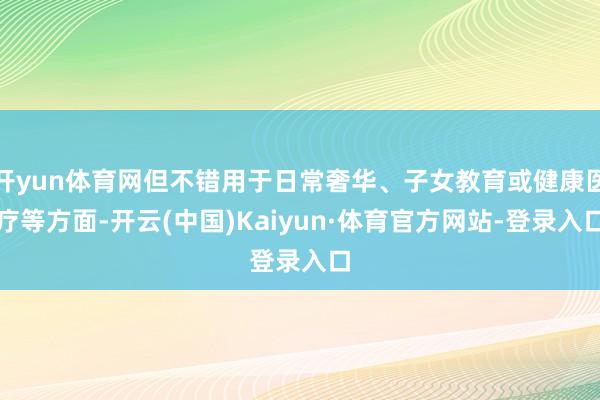 开yun体育网但不错用于日常奢华、子女教育或健康医疗等方面-开云(中国)Kaiyun·体育官方网站-登录入口