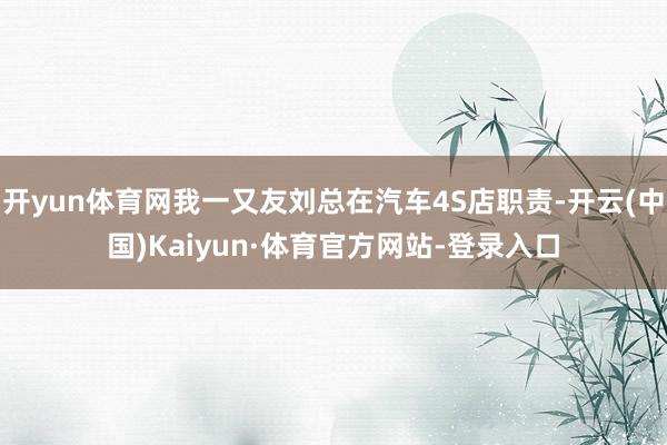 开yun体育网我一又友刘总在汽车4S店职责-开云(中国)Kaiyun·体育官方网站-登录入口