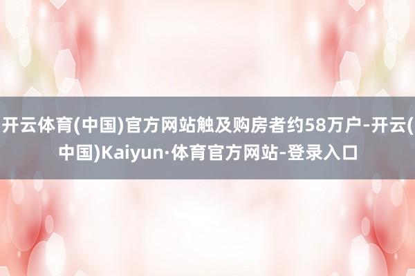 开云体育(中国)官方网站触及购房者约58万户-开云(中国)Kaiyun·体育官方网站-登录入口
