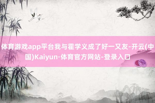 体育游戏app平台我与霍学义成了好一又友-开云(中国)Kaiyun·体育官方网站-登录入口