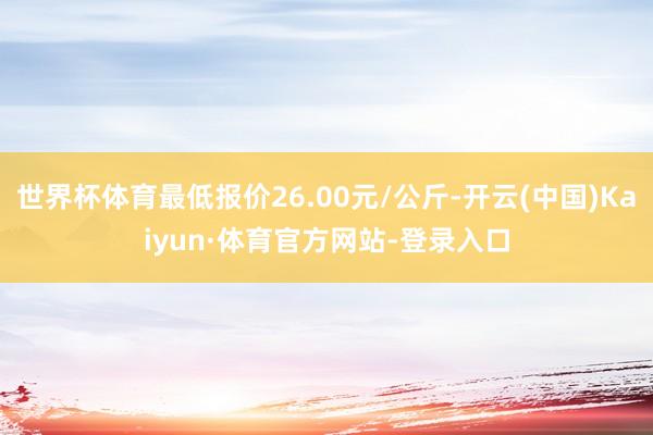 世界杯体育最低报价26.00元/公斤-开云(中国)Kaiyun·体育官方网站-登录入口