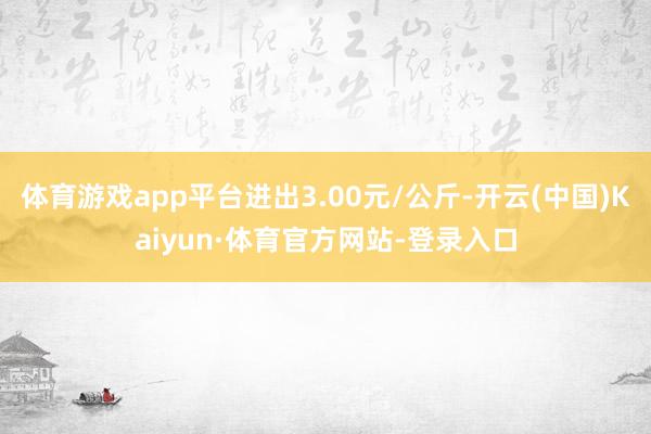 体育游戏app平台进出3.00元/公斤-开云(中国)Kaiyun·体育官方网站-登录入口