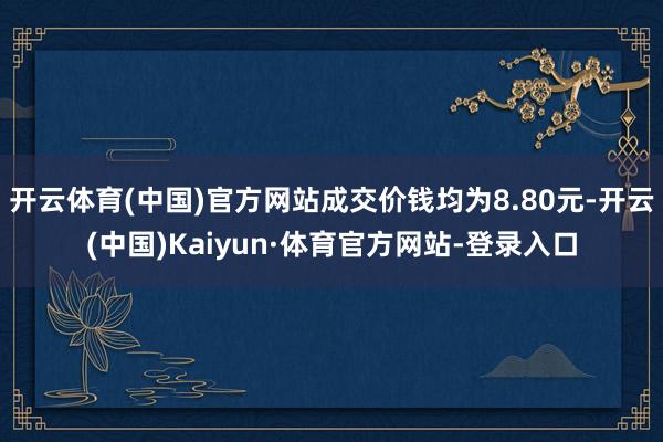 开云体育(中国)官方网站成交价钱均为8.80元-开云(中国)Kaiyun·体育官方网站-登录入口
