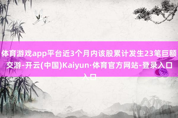 体育游戏app平台近3个月内该股累计发生23笔巨额交游-开云(中国)Kaiyun·体育官方网站-登录入口