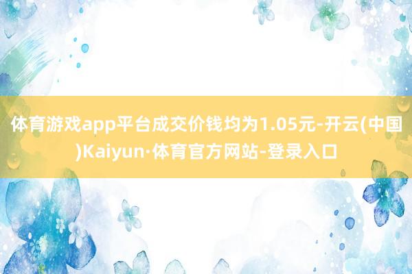 体育游戏app平台成交价钱均为1.05元-开云(中国)Kaiyun·体育官方网站-登录入口
