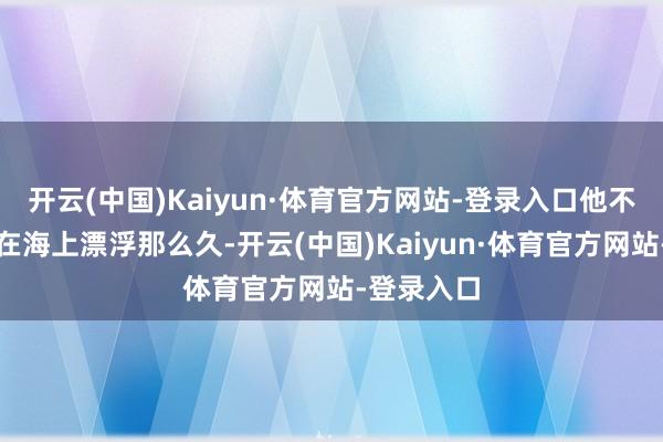 开云(中国)Kaiyun·体育官方网站-登录入口他不但愿女儿在海上漂浮那么久-开云(中国)Kaiyun·体育官方网站-登录入口