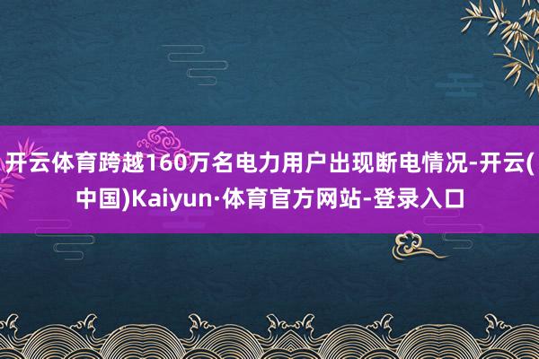 开云体育跨越160万名电力用户出现断电情况-开云(中国)Kaiyun·体育官方网站-登录入口