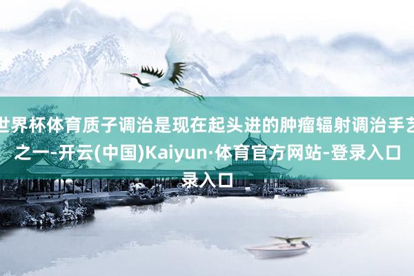 世界杯体育质子调治是现在起头进的肿瘤辐射调治手艺之一-开云(中国)Kaiyun·体育官方网站-登录入口
