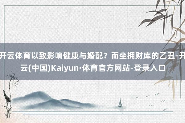 开云体育以致影响健康与婚配？而坐拥财库的乙丑-开云(中国)Kaiyun·体育官方网站-登录入口