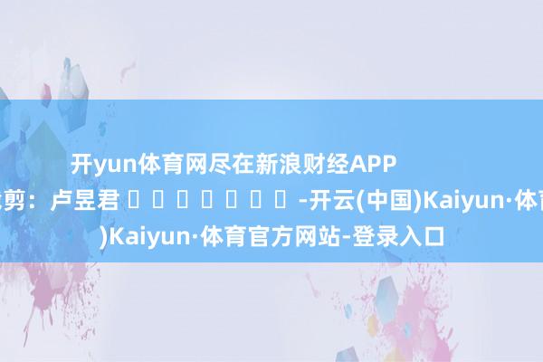 开yun体育网尽在新浪财经APP            						职守裁剪：卢昱君 							-开云(中国)Kaiyun·体育官方网站-登录入口