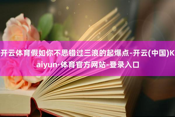 开云体育假如你不思错过三浪的起爆点-开云(中国)Kaiyun·体育官方网站-登录入口