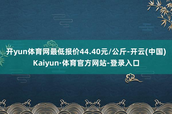 开yun体育网最低报价44.40元/公斤-开云(中国)Kaiyun·体育官方网站-登录入口