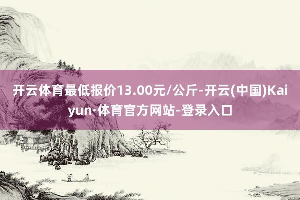 开云体育最低报价13.00元/公斤-开云(中国)Kaiyun·体育官方网站-登录入口