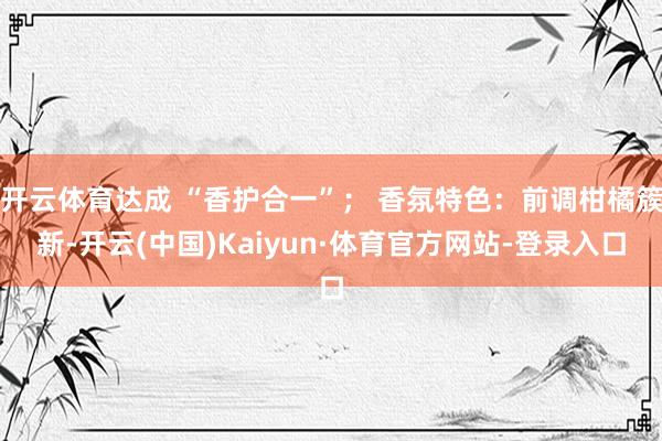 开云体育达成 “香护合一”； 香氛特色：前调柑橘簇新-开云(中国)Kaiyun·体育官方网站-登录入口