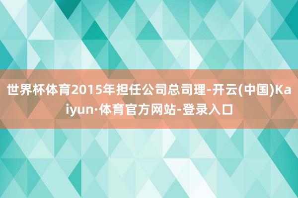 世界杯体育2015年担任公司总司理-开云(中国)Kaiyun·体育官方网站-登录入口