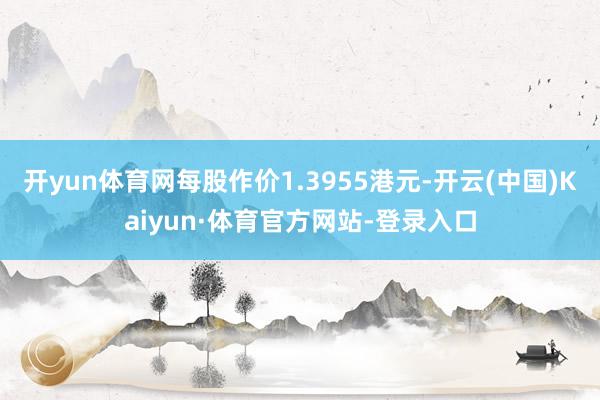 开yun体育网每股作价1.3955港元-开云(中国)Kaiyun·体育官方网站-登录入口