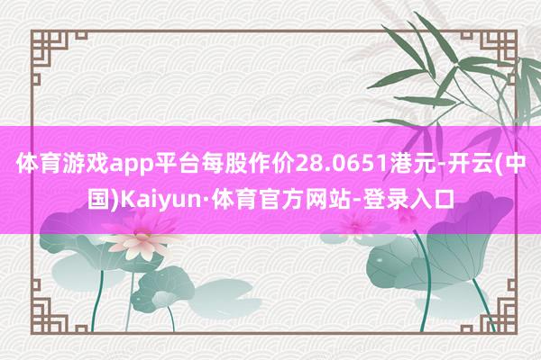 体育游戏app平台每股作价28.0651港元-开云(中国)Kaiyun·体育官方网站-登录入口