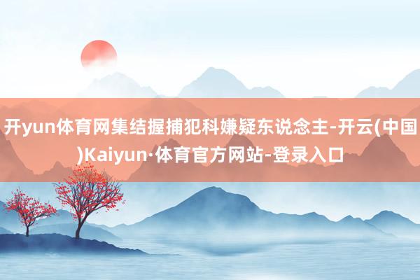 开yun体育网集结握捕犯科嫌疑东说念主-开云(中国)Kaiyun·体育官方网站-登录入口