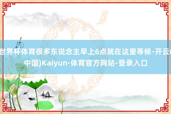 世界杯体育很多东说念主早上6点就在这里等候-开云(中国)Kaiyun·体育官方网站-登录入口