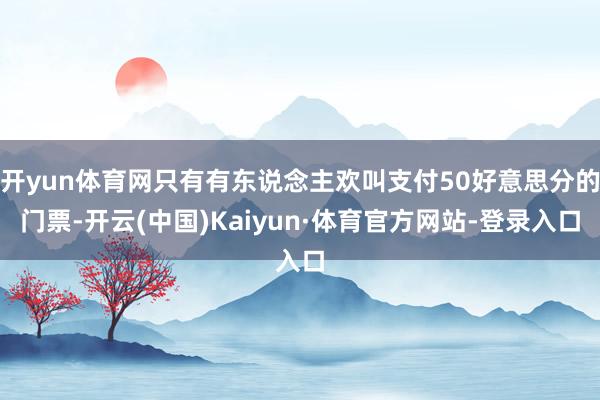 开yun体育网只有有东说念主欢叫支付50好意思分的门票-开云(中国)Kaiyun·体育官方网站-登录入口