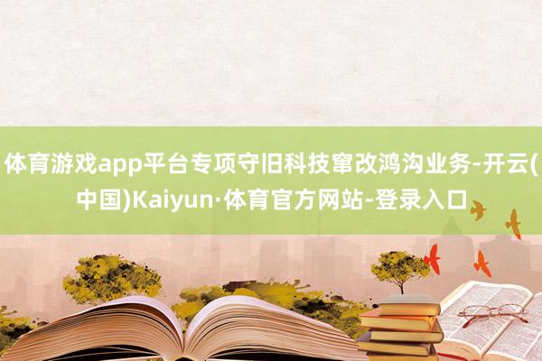 体育游戏app平台专项守旧科技窜改鸿沟业务-开云(中国)Kaiyun·体育官方网站-登录入口