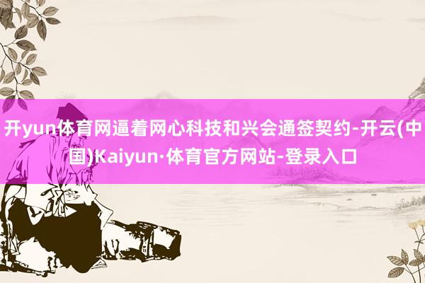 开yun体育网逼着网心科技和兴会通签契约-开云(中国)Kaiyun·体育官方网站-登录入口