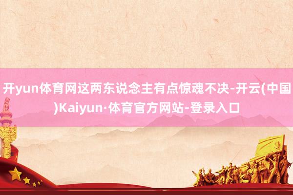 开yun体育网这两东说念主有点惊魂不决-开云(中国)Kaiyun·体育官方网站-登录入口