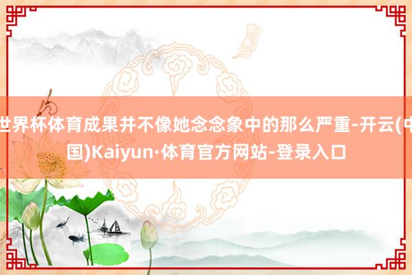 世界杯体育成果并不像她念念象中的那么严重-开云(中国)Kaiyun·体育官方网站-登录入口