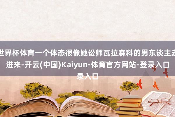 世界杯体育一个体态很像她讼师瓦拉森科的男东谈主走进来-开云(中国)Kaiyun·体育官方网站-登录入口