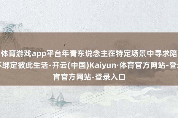 体育游戏app平台年青东说念主在特定场景中寻求陪伴却不绑定彼此生活-开云(中国)Kaiyun·体育官方网站-登录入口