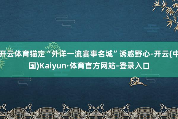 开云体育锚定“外洋一流赛事名城”诱惑野心-开云(中国)Kaiyun·体育官方网站-登录入口