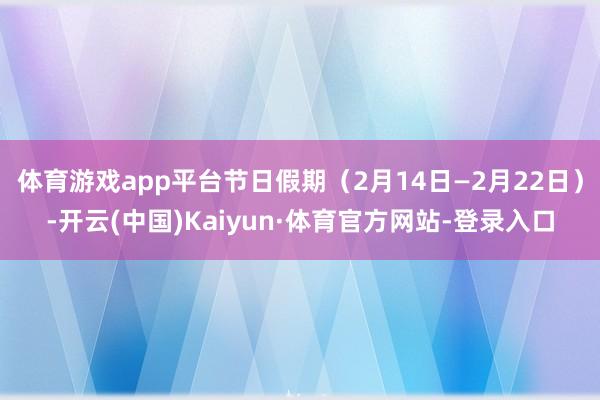 体育游戏app平台节日假期（2月14日—2月22日）-开云(中国)Kaiyun·体育官方网站-登录入口
