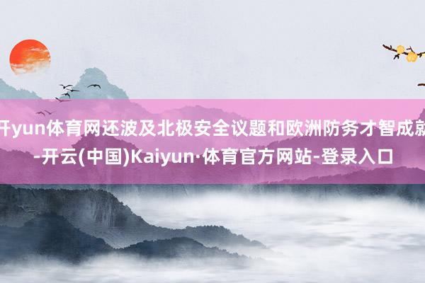 开yun体育网还波及北极安全议题和欧洲防务才智成就-开云(中国)Kaiyun·体育官方网站-登录入口