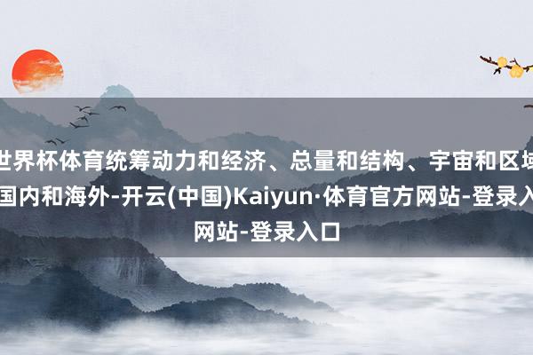 世界杯体育统筹动力和经济、总量和结构、宇宙和区域、国内和海外-开云(中国)Kaiyun·体育官方网站-登录入口